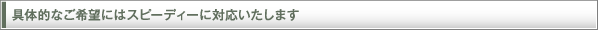 具体的なご希望にはスピーディーに対応いたします